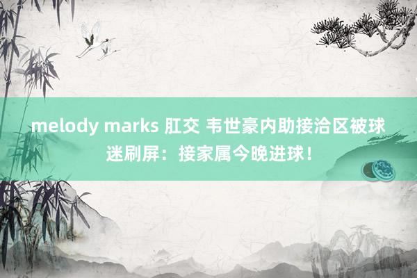 melody marks 肛交 韦世豪内助接洽区被球迷刷屏：接家属今晚进球！