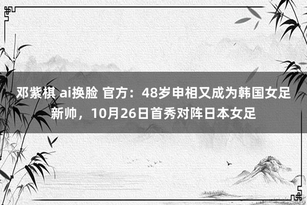 邓紫棋 ai换脸 官方：48岁申相又成为韩国女足新帅，10月26日首秀对阵日本女足