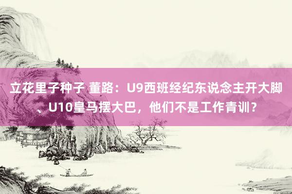 立花里子种子 董路：U9西班经纪东说念主开大脚、U10皇马摆大巴，他们不是工作青训？