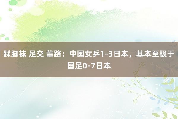 踩脚袜 足交 董路：中国女乒1-3日本，基本至极于国足0-7日本