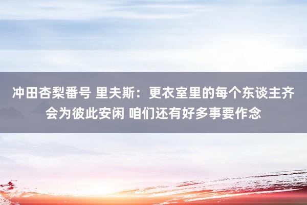 冲田杏梨番号 里夫斯：更衣室里的每个东谈主齐会为彼此安闲 咱们还有好多事要作念