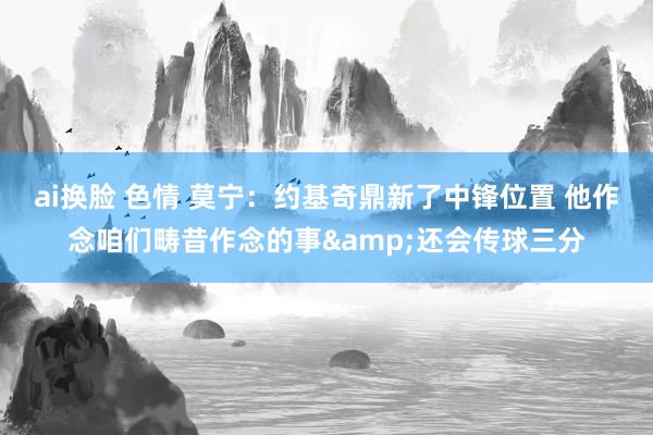 ai换脸 色情 莫宁：约基奇鼎新了中锋位置 他作念咱们畴昔作念的事&还会传球三分