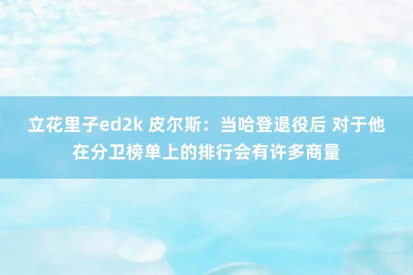 立花里子ed2k 皮尔斯：当哈登退役后 对于他在分卫榜单上的排行会有许多商量