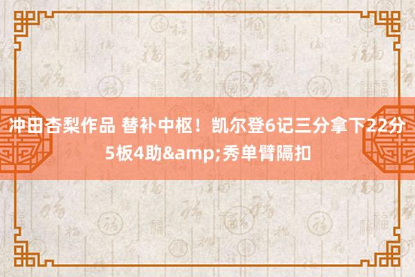 冲田杏梨作品 替补中枢！凯尔登6记三分拿下22分5板4助&秀单臂隔扣