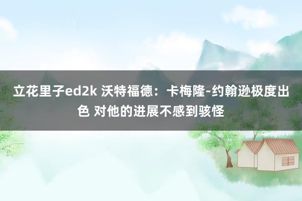 立花里子ed2k 沃特福德：卡梅隆-约翰逊极度出色 对他的进展不感到骇怪