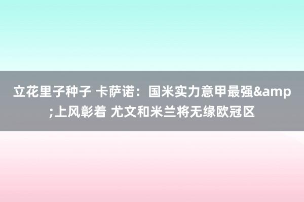 立花里子种子 卡萨诺：国米实力意甲最强&上风彰着 尤文和米兰将无缘欧冠区