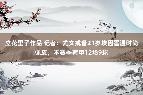 立花里子作品 记者：尤文戒备21岁埃因霍温时尚佩皮，本赛季荷甲12场9球