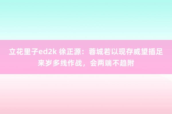 立花里子ed2k 徐正源：蓉城若以现存威望插足来岁多线作战，会两端不趋附