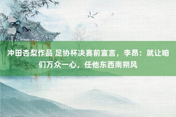冲田杏梨作品 足协杯决赛前宣言，李昂：就让咱们万众一心，任他东西南朔风