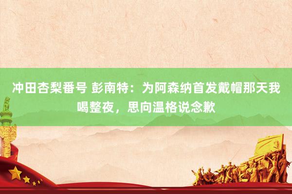 冲田杏梨番号 彭南特：为阿森纳首发戴帽那天我喝整夜，思向温格说念歉
