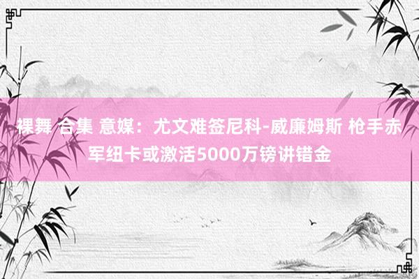 裸舞 合集 意媒：尤文难签尼科-威廉姆斯 枪手赤军纽卡或激活5000万镑讲错金