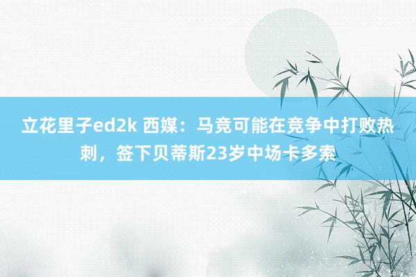 立花里子ed2k 西媒：马竞可能在竞争中打败热刺，签下贝蒂斯23岁中场卡多索