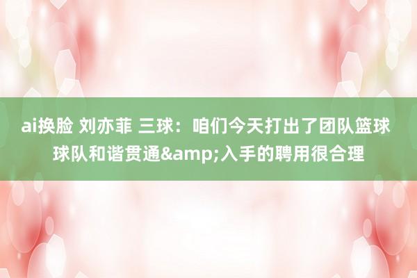 ai换脸 刘亦菲 三球：咱们今天打出了团队篮球 球队和谐贯通&入手的聘用很合理