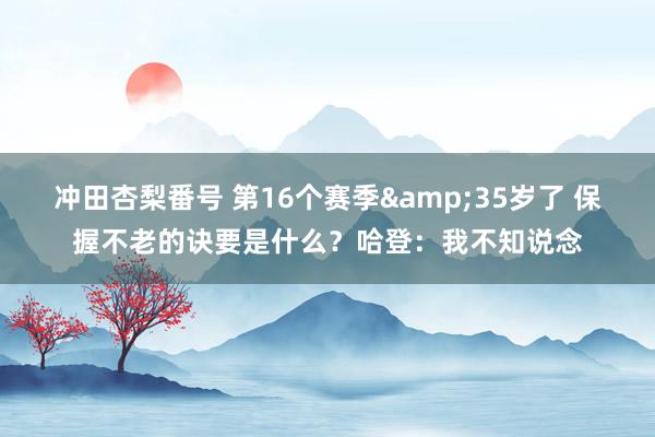 冲田杏梨番号 第16个赛季&35岁了 保握不老的诀要是什么？哈登：我不知说念