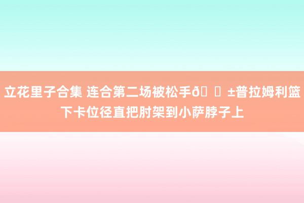 立花里子合集 连合第二场被松手😱普拉姆利篮下卡位径直把肘架到小萨脖子上