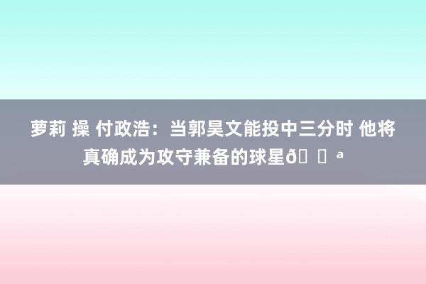 萝莉 操 付政浩：当郭昊文能投中三分时 他将真确成为攻守兼备的球星💪