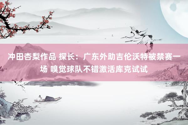冲田杏梨作品 探长：广东外助吉伦沃特被禁赛一场 嗅觉球队不错激活库克试试
