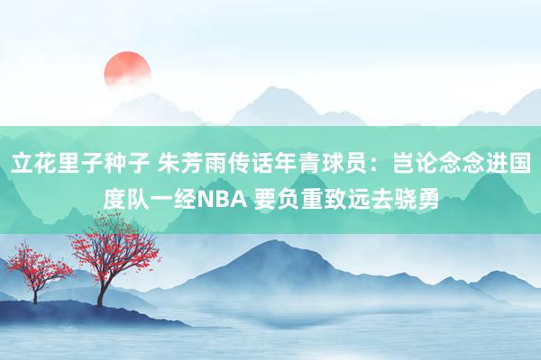 立花里子种子 朱芳雨传话年青球员：岂论念念进国度队一经NBA 要负重致远去骁勇