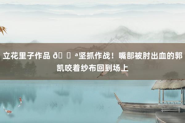 立花里子作品 💪坚抓作战！嘴部被肘出血的郭凯咬着纱布回到场上