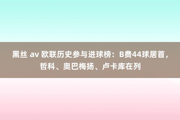 黑丝 av 欧联历史参与进球榜：B费44球居首，哲科、奥巴梅扬、卢卡库在列