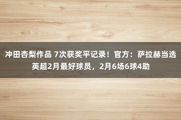冲田杏梨作品 7次获奖平记录！官方：萨拉赫当选英超2月最好球员，2月6场6球4助