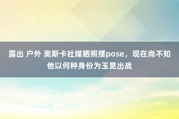 露出 户外 奥斯卡社媒晒照摆pose，现在尚不知他以何种身份为玉昆出战