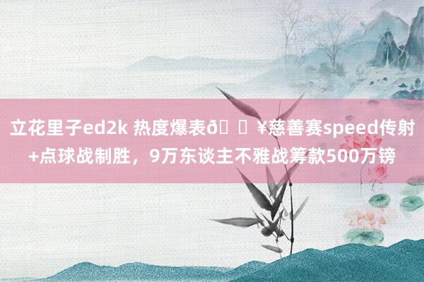立花里子ed2k 热度爆表💥慈善赛speed传射+点球战制胜，9万东谈主不雅战筹款500万镑