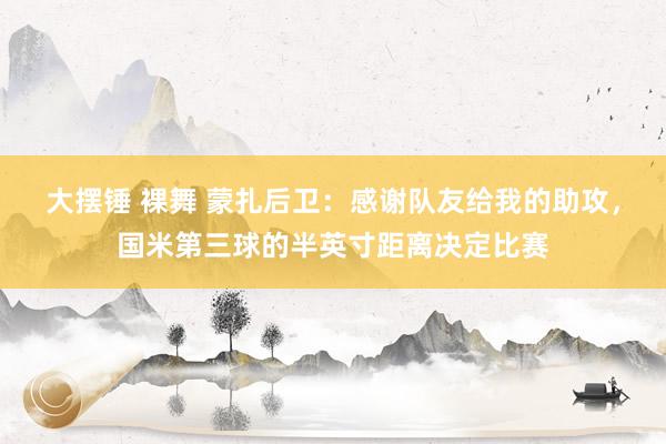 大摆锤 裸舞 蒙扎后卫：感谢队友给我的助攻，国米第三球的半英寸距离决定比赛
