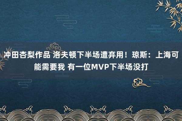 冲田杏梨作品 洛夫顿下半场遭弃用！琼斯：上海可能需要我 有一位MVP下半场没打