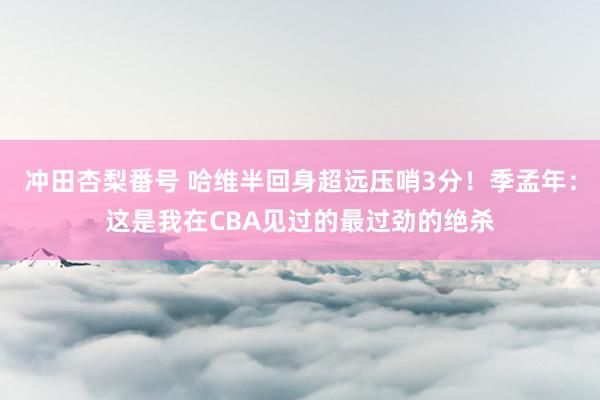 冲田杏梨番号 哈维半回身超远压哨3分！季孟年：这是我在CBA见过的最过劲的绝杀
