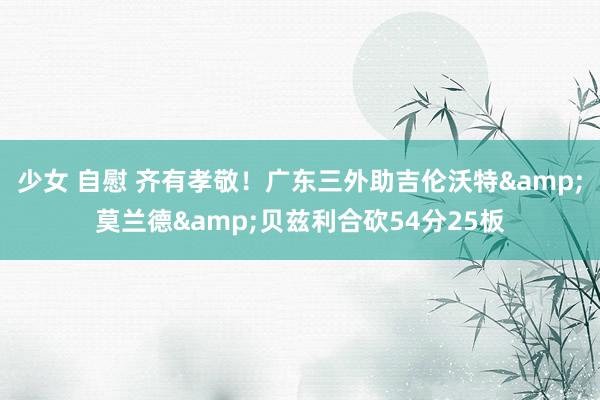 少女 自慰 齐有孝敬！广东三外助吉伦沃特&莫兰德&贝兹利合砍54分25板