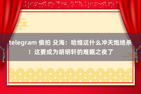 telegram 偷拍 殳海：哈维这什么冲天炮绝杀！这要成为胡明轩的难眠之夜了
