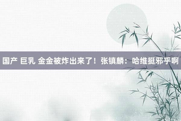 国产 巨乳 金金被炸出来了！张镇麟：哈维挺邪乎啊