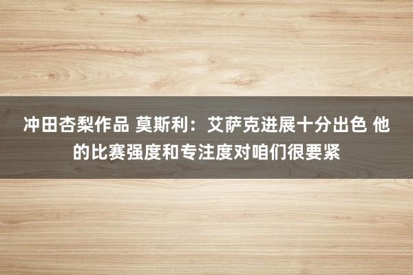 冲田杏梨作品 莫斯利：艾萨克进展十分出色 他的比赛强度和专注度对咱们很要紧