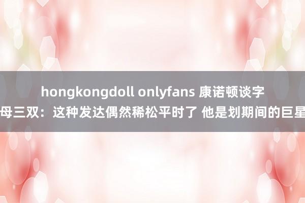hongkongdoll onlyfans 康诺顿谈字母三双：这种发达偶然稀松平时了 他是划期间的巨星