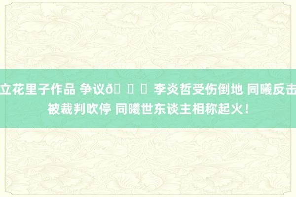 立花里子作品 争议👀李炎哲受伤倒地 同曦反击被裁判吹停 同曦世东谈主相称起火！