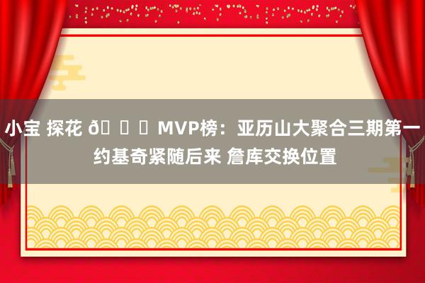 小宝 探花 🔔MVP榜：亚历山大聚合三期第一 约基奇紧随后来 詹库交换位置