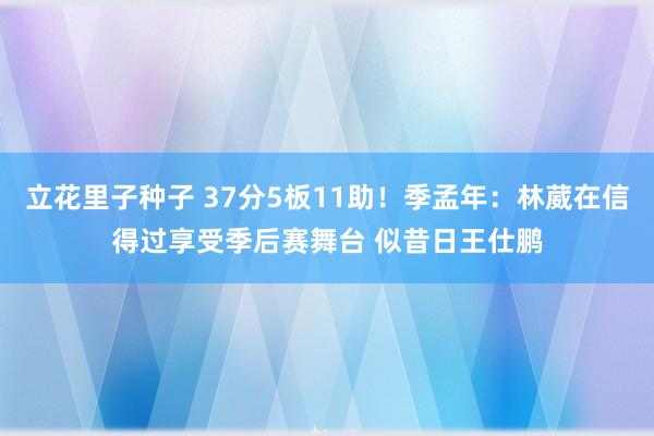 立花里子种子 37分5板11助！季孟年：林葳在信得过享受季后赛舞台 似昔日王仕鹏