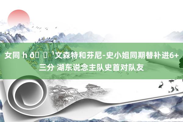 女同 h 🏹文森特和芬尼-史小姐同期替补进6+三分 湖东说念主队史首对队友