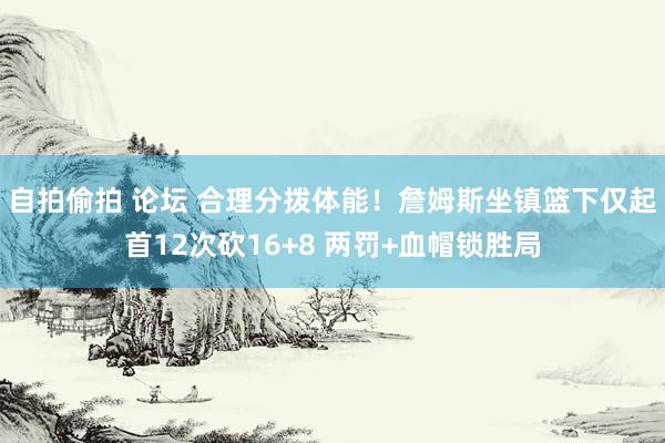 自拍偷拍 论坛 合理分拨体能！詹姆斯坐镇篮下仅起首12次砍16+8 两罚+血帽锁胜局
