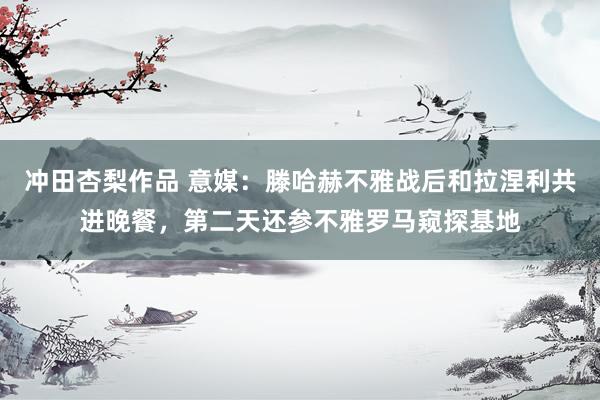 冲田杏梨作品 意媒：滕哈赫不雅战后和拉涅利共进晚餐，第二天还参不雅罗马窥探基地