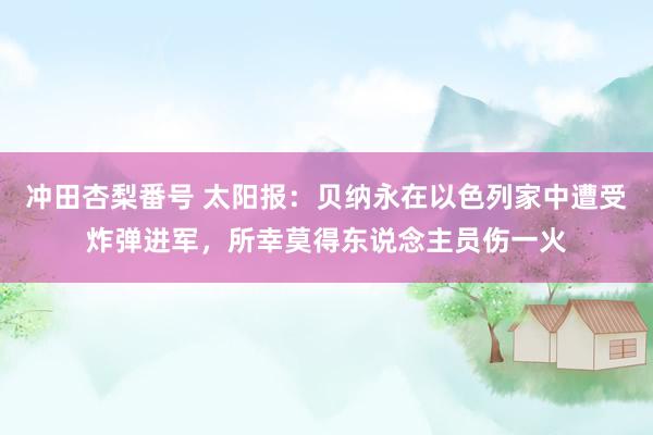 冲田杏梨番号 太阳报：贝纳永在以色列家中遭受炸弹进军，所幸莫得东说念主员伤一火