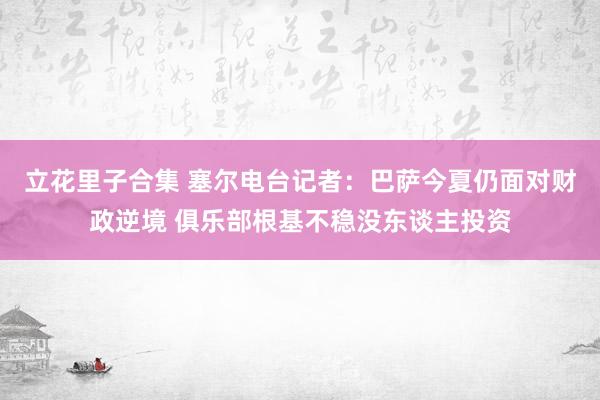 立花里子合集 塞尔电台记者：巴萨今夏仍面对财政逆境 俱乐部根基不稳没东谈主投资