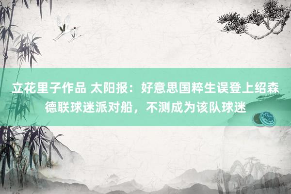 立花里子作品 太阳报：好意思国粹生误登上绍森德联球迷派对船，不测成为该队球迷