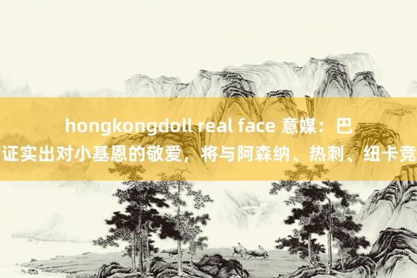 hongkongdoll real face 意媒：巴萨证实出对小基恩的敬爱，将与阿森纳、热刺、纽卡竞争