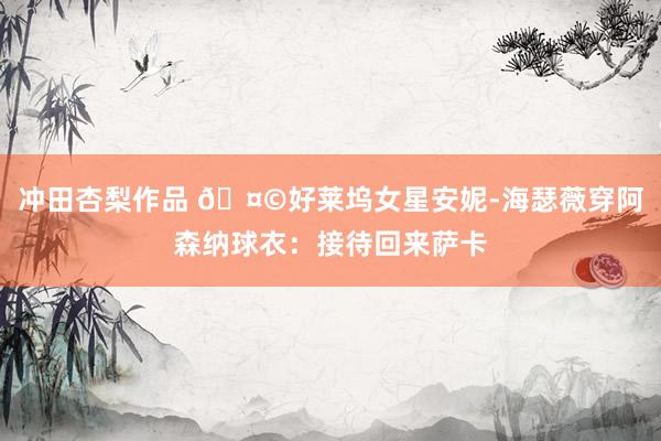 冲田杏梨作品 🤩好莱坞女星安妮-海瑟薇穿阿森纳球衣：接待回来萨卡