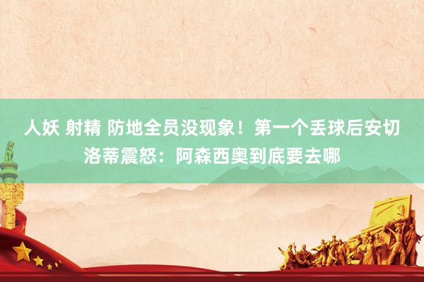 人妖 射精 防地全员没现象！第一个丢球后安切洛蒂震怒：阿森西奥到底要去哪